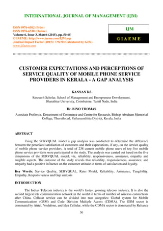 International Journal of Management (IJM), ISSN 0976 – 6502(Print), ISSN 0976 - 6510(Online),
Volume 6, Issue 3, March (2015), pp. 50-65 © IAEME
50
CUSTOMER EXPECTATIONS AND PERCEPTIONS OF
SERVICE QUALITY OF MOBILE PHONE SERVICE
PROVIDERS IN KERALA - A GAP ANALYSIS
KANNAN KS
Research Scholar, School of Management and Entrepreneur Development,
Bharathiar University, Coimbatore, Tamil Nadu, India
Dr. BINO THOMAS
Associate Professor, Department of Commerce and Centre for Research, Bishop Abraham Memorial
College, Thuruthicad, Pathanamthitta District, Kerala, India
ABSTRACT
Using the SERVQUAL model a gap analysis was conducted to determine the difference
between the perceived satisfaction of customers and their expectations, if any, on the service quality
of mobile phone service providers. A total of 238 current mobile phone users of top five mobile
phone service providers were participated in the study. The analysis was carried out based on the five
dimensions of the SERVQUAL model, viz, reliability, responsiveness, assurance, empathy and
tangible aspects. The outcome of the study reveals that reliability, responsiveness, assurance, and
empathy had a positive influence on the customer attitude in terms of satisfaction and loyalty.
Key Words: Service Quality, SERVQUAL, Rater Model, Reliability, Assurance, Tangibility,
Empathy, Responsiveness and Gap analysis
INTRODUCTION
The Indian Telecom industry is the world’s fastest growing telecom industry. It is also the
second largest tele communication network in the world in terms of number of wireless connections
after China. Cellular service can be divided into two categories: Global system for Mobile
Communications (GSM) and Code Division Multiple Access (CDMA). The GSM sector is
dominated by Airtel, Vodafone, and Idea Cellular, while the CDMA sector is dominated by Reliance
INTERNATIONAL JOURNAL OF MANAGEMENT (IJM)
ISSN 0976-6502 (Print)
ISSN 0976-6510 (Online)
Volume 6, Issue 3, March (2015), pp. 50-65
© IAEME: http://www.iaeme.com/IJM.asp
Journal Impact Factor (2015): 7.9270 (Calculated by GISI)
www.jifactor.com
IJM
© I A E M E
 