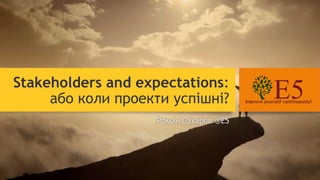 Stakeholders and expectations:
або коли проекти успішні?
Роман Сахаров @E5
 