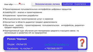 Роман Черных 
Экономическая логика Customer Experience 
v Проектирование пользовательских интерфейсов цифровых продуктов 
v Usability/UX - анализ и проектирование 
v Управление проектами разработки 
v Функциональное проектирование услуг и сервисов 
v Консалтинг в области диджитал продакт-девелопмента 
v Обучение usability - проектированию пользовательских интерфейсов, диджитал- 
продакт-маркетингу 
v Корпоративный курс обучения для менеджеров среднего и высшего звена по 
организации и развитию UX на предприятии 
Skype: r0cher16 rocher16@yandex.ru 
Facebook: ro.rocher.7 +79036810077 
