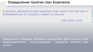 Определение понятия User Experience 
A person’s perceptions and responses that result from the use or 
anticipated use of a product, system or service 
(ISO 9241-210) 
Ощущение и реакция человека, вследствие фактического или 
предполагаемого использования продукта, системы или 
услуги 
Роман Черных rocher16@yandex.ru 2014 
 
