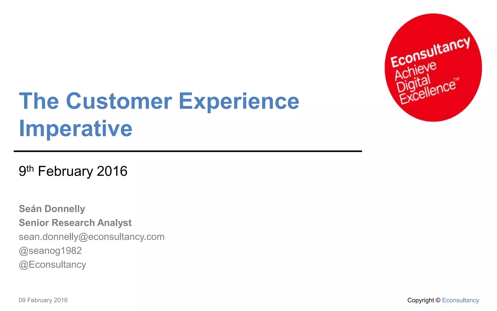 09 February 2016 Copyright © Econsultancy
The Customer Experience
Imperative
9th February 2016
Seán Donnelly
Senior Research Analyst
sean.donnelly@econsultancy.com
@seanog1982
@Econsultancy
 