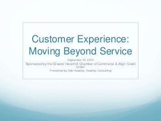 Customer Experience:
Moving Beyond Service
September 23, 2015
Sponsored by the Greater Haverhill Chamber of Commerce & Align Credit
Union
Presented by Deb Hoadley, Hoadley Consulting
 
