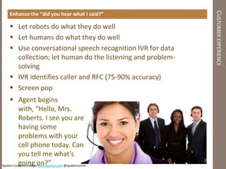 CUSTOMER EXPERIENCE
   Enhance the “did you hear what I said?”

    Let robots do what they do well
    Let humans do what they do well
    Use conversational speech recognition IVR for data
     collection; let human do the listening and problem-
     solving
    IVR identifies caller and RFC (75-90% accuracy)
    Screen pop
     Agent begins
         with, “Hello, Mrs.
         Roberts. I see you are
         having some
         problems with your
         cell phone today. Can
         you tell me what’s
Spoken Communicationson?”
         going www.spoken.com @spokencomm
 