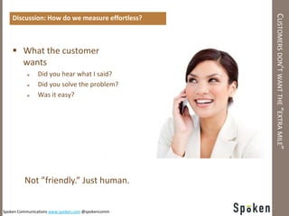 CUSTOMERS DON’T WANT THE “EXTRA MILE”
    Discussion: How do we measure effortless?



     What the customer
      wants
              Did you hear what I said?
              Did you solve the problem?
              Was it easy?




         Not ”friendly.” Just human.


Spoken Communications www.spoken.com @spokencomm
 