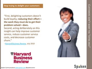 CUSTOMERS DON’T WANT THE “EXTRA MILE”
    Stop trying to delight your customers



    “First, delighting customers doesn’t
    build loyalty; reducing their effort—
    the work they must do to get their
    problem solved—does.
    Second, acting deliberately on this
    insight can help improve customer
    service, reduce customer service
    costs, and decrease customer
    churn.”
    --Harvard Business Review, July 2010




Spoken Communications www.spoken.com @spokencomm
 