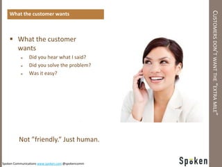 CUSTOMERS DON’T WANT THE “EXTRA MILE”
    What the customer wants



     What the customer
      wants
              Did you hear what I said?
              Did you solve the problem?
              Was it easy?




         Not ”friendly.” Just human.


Spoken Communications www.spoken.com @spokencomm
 