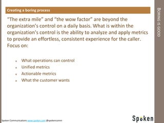 BORING IS GOOD
    Creating a boring process

    “The extra mile” and “the wow factor” are beyond the
    organization’s control on a daily basis. What is within the
    organization’s control is the ability to analyze and apply metrics
    to provide an effortless, consistent experience for the caller.
    Focus on:

              What operations can control
              Unified metrics
              Actionable metrics
              What the customer wants




Spoken Communications www.spoken.com @spokencomm
 