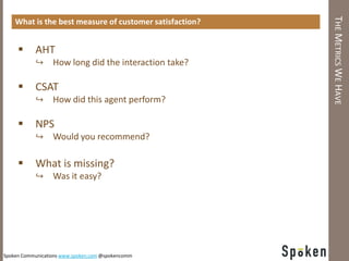 THE METRICS WE HAVE
    What is the best measure of customer satisfaction?


          AHT
           ↪ How long did the interaction take?

          CSAT
           ↪ How did this agent perform?

          NPS
           ↪ Would you recommend?

          What is missing?
           ↪ Was it easy?




Spoken Communications www.spoken.com @spokencomm
 