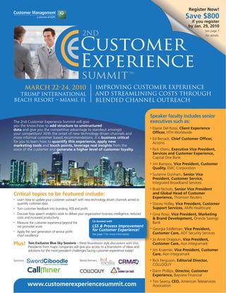 Register Now!
                                                                                                                             Save $800
                                                                                                                                if you register
                                                                                                                               by Jan. 29, 2010
                                                                                                                                         See page 7
                                                                                                                                         for details.




            March 22-24, 2010                                   Improving Customer Experience
  Trump International                                           and Streamlining Costs through
Beach Resort – Miami, FL                                        Blended Channel Outreach

                                                                                                     Speaker faculty includes senior
The 2nd Customer Experience Summit will give                                                         executives such as:
you the know-how to add structure to unstructured
data and give you the competitive advantage to standout amongst
                                                                                                     •   Elaine Del Rossi, Client Experience
your competitors! With the onset of new technology driven channels and                                   Officer, HTH Worldwide
more informal customer based recommendations, it is business critical                                •   Ed Benack, Chief Customer Officer,
for you to learn how to quantify this experience, apply new                                              Acronis
marketing tools and touch points, leverage real insights from the
voice of the customer and generate a higher level of customer loyalty.                               •   Rick Otero, Executive Vice President,
                                                                                                         Services and Customer Experience,
                                                                                                         Capital One Bank
                                                                                                     •   Jim Bampos, Vice President, Customer
                                                                                                         Quality, EMC Corporation
                                                                                                     •   Suzanne Dunham, Senior Vice
                                                                                                         President, Customer Service,
                                                                                                         Integrated Broadband Services
                                                                                                     •   Brad Nichols, Senior Vice President
Critical topics to be featured include:                                                                  and Global Head of Customer
                                                                                                         Experience, Thomson Reuters
•   Learn how to update your customer outreach with new technology driven channels aimed to
    quantify customer data                                                                           •   Stacey Holley, Vice President, Customer
•   Turn customer feedback into branding, ROI and profit                                                 Support Services, AMN Healthcare
•   Discover how speech analytics work to deliver your organization business intelligence, reduced   •   Gina Rossi, Vice President, Marketing
    costs and increased productivity                                                                     & Brand Development, Oneida Savings
                                                             Co-located with
•   Measure the customer experience beyond the                                                           Bank
    net promoter score                                       LSS & Process Improvement
                                                             for Customer Experience!                •   Georgia Eddleman, Vice President,
•   Apply the next generation of service profit                                                          Customer Care, ADT Security Services
                                                             See page 7 for more information.
    chain excellence
                                                                                                     •   Jo Anne Dragoun, Vice President,
Plus!       Two Exclusive Blue Sky Sessions – these boardroom style discussions with Vice                Customer Care, Aon Integramark
            Presidents from major companies will give you access to a brainstorm of ideas and
            solutions for the most prevalent challenges facing customer experience today!            •   Jim Kraemer, Vice President, Customer
                                                                                                         Care, Aon Integramark
Sponsors:                                          Media Partners:                                   •   Rick Ferguson, Editorial Director,
                                                                                                         COLLOQUY
                                                                                                     •   Darin Phillips, Director, Customer
                                                                                                         Experience, Bayview Financial
                                                                                                     •   Tim Searcy, CEO, American Teleservices
            www.customerexperiencesummit.com                                                             Association
 