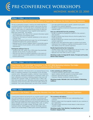 Pre-Conference Workshops
                                                                                       Monday, March 22, 2010

     8:30am – 11:30am         8:00am Registration & Coffee

    Operationalizing VOC to Ensure the Delivery of Superior Value across the Entire Customer Experience

A   The key to generating increases in revenue and market share lies in
    consistently creating and delivering superior value across the entire
                                                                                •   Link value performance gaps to specific customer touch points
                                                                                    throughout the customer experience
    customer experience. And the only way to consistently create and            •   Develop an ongoing transactional measurement system linked to key
    deliver superior value is to understand the key drivers of value and            customer events
    quality – from the perspective of your targeted market segments –
                                                                                How you will benefit from the workshop:
    better than anyone else. This requires:
    • Transforming your VOC (Voice of the Customer) information system
                                                                                • Be able to evaluate the Quality/Price trade-off in the customer’s
                                                                                  value equation
      into a VOM (Voice of the Market) system                                   • Be able to identify those factors that are critical to quality from a
    • Shifting from the metrics of customer satisfaction to the metrics of
                                                                                  market perspective
      customer value                                                            • Be able to identify key customer touch points throughout the
    • Identifying competitive performance gaps that can be leveraged or
                                                                                  customer experience
      remedied throughout the customer experience                               • Be able to link value performance gaps to customer touch points
    • Redesigning your customer feedback system to proactively capture
                                                                                • Understand how to deploy an ongoing monitoring system to track
      customer reactions to your product, service, people and process
                                                                                  value delivery across the customer experience
      improvements
                                                                                Results Experienced by User Companies:
    Participants will learn how to:
    • Transform their VOC system into a VOM system that proactively
                                                                                • Doubled market share and increased bottom line by 5X within 1 year
                                                                                • Grew from $250 million to $2.7 billion within 8 years
      identifies the key drivers of quality and value                           • Reduced churn from 50% to 23% in 2 years
    • Shift from the metrics of customer satisfaction to the metrics of


      customer value to ensure better prediction of market share and            Workshop Leader: Dr. Reginald W. Goeke, Principal and Founder,
      business performance                                                      Market Value Solutions



     11:45am – 2:45pm        11:30am Registration – Lunch will be served

    Throw Away Your Crystal Ball: "Protention" Is The HOT NEW Marketing Initiative That Helps

B   Organizations Proactively Reach Out To Customers At Risk Of Churn

    Protention = retention + the future and it is an essential feature of any   In this workship you will learn how:
    NOW. In marketing, protention is the anticipation of the next likely        • To identify protention opportunities in your industry
    customer action. Using speech analytics, customers' future intentions       • Speech analytics identifies segments to proactively market


    can be captured, analyzed and reported on in protention indices. As a       • Protention significantly reduces customer churn


    result, enterprises can produce marketing programs they know will           • Protention initiatives contribute to top-line revenue


    resonate with customers' needs, as customers have, in effect, told
                                                                                Workshop Leader: Michelle Craft, Vice President of Marketing,
    them what exactly they want. Ultimately, protention programs help
                                                                                CallMiner
    enterprises connect the front office with the back office utilizing an
    enterprises' most under-utilitized asset, the voice of their customer.




     3:00pm – 6:00pm       2:30pm Registration

    Experience is the Product – Updating the Mandate from User Experience to Customer Experience

C   Creating great products and services for an uncertain world is a goal       The workshop will address:
    that most companies are striving for currently. This workshop will          • Customer research methods for truer understanding of your
    highlight how customer experience and service professionals need to           customers
    think beyond technology and features and toward the experience they         • Research analysis tools that engender empathy for your customers in


    deliver. Examples will be drawn from Adaptive Path’s work, as well as         your organization
    industry leaders such as Apple, Google, and Target, USAA, and               • The value of good high-level concept design to make real your


    Southwest Airlines. We'll engage in methods that bridge customer              customer insights
    research and concept design to deliver great customer experiences.
                                                                                Workshop Leader: Peter Merholz, Founding Partner and
                                                                                President, Adaptive Path




                                                                                                                                                          3
 