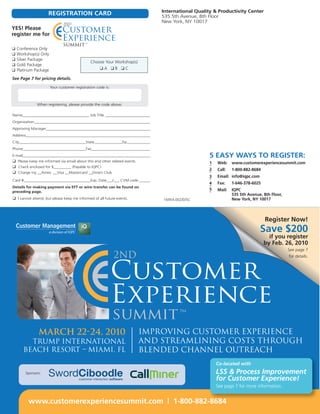 International Quality & Productivity Center
                     REGISTRATION CARD                                         535 5th Avenue, 8th Floor
                                                                               New York, NY 10017
YES! Please
register me for

❑   Conference Only
❑   Workshop(s) Only
❑   Silver Package
                                              Choose Your Workshop(s)
❑   Gold Package
❑   Platinum Package                              ❑A ❑B ❑C

See Page 7 for pricing details.

                       Your customer registration code is:



              When registering, please provide the code above.

Name__________________________________ Job Title ________________________
Organization____________________________________________________________
Approving Manager______________________________________________________
Address________________________________________________________________
City__________________________________State______________Zip____________
Phone________________________________Fax_______________________________
E-mail__________________________________________________________________                           5 EASY WAYS TO REGISTER:
❑ Please keep me informed via email about this and other related events.                           1   Web: www.customerexperiencesummit.com
❑ Check enclosed for $_________ (Payable to IQPC)
                                                                                                   2   Call:   1-800-882-8684
❑ Charge my __Amex __Visa __Mastercard __Diners Club
                                                                                                   3   Email: info@iqpc.com
Card #__________________________________Exp. Date___/___ CVM code ______
                                                                                                   4   Fax:    1-646-378-6025
Details for making payment via EFT or wire transfer can be found on
                                                                                                   5   Mail:   IQPC
preceding page.
                                                                                                               535 5th Avenue, 8th Floor,
❑ I cannot attend, but please keep me informed of all future events.           16954.002/D/SC                  New York, NY 10017



                                                                                                                                Register Now!
                                                                                                                              Save $200
                                                                                                                                  if you register
                                                                                                                                by Feb. 26, 2010
                                                                                                                                            See page 7
                                                                                                                                            for details.




               March 22-24, 2010                                           Improving Customer Experience
         Trump International                                               and Streamlining Costs through
       Beach Resort – Miami, FL                                            Blended Channel Outreach
                                                                                                       Co-located with
        Sponsors:                                                                                      LSS & Process Improvement
                                                                                                       for Customer Experience!
                                                                                                       See page 7 for more information.


         www.customerexperiencesummit.com | 1-800-882-8684
 