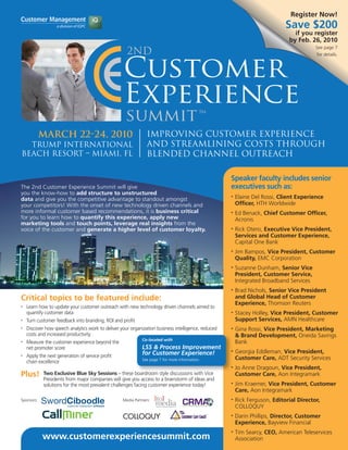 Register Now!
                                                                                                                             Save $200
                                                                                                                                if you register
                                                                                                                              by Feb. 26, 2010
                                                                                                                                         See page 7
                                                                                                                                         for details.




            March 22-24, 2010                                   Improving Customer Experience
  Trump International                                           and Streamlining Costs through
Beach Resort – Miami, FL                                        Blended Channel Outreach

                                                                                                     Speaker faculty includes senior
The 2nd Customer Experience Summit will give                                                         executives such as:
you the know-how to add structure to unstructured
data and give you the competitive advantage to standout amongst
                                                                                                     •   Elaine Del Rossi, Client Experience
your competitors! With the onset of new technology driven channels and                                   Officer, HTH Worldwide
more informal customer based recommendations, it is business critical                                •   Ed Benack, Chief Customer Officer,
for you to learn how to quantify this experience, apply new                                              Acronis
marketing tools and touch points, leverage real insights from the
voice of the customer and generate a higher level of customer loyalty.                               •   Rick Otero, Executive Vice President,
                                                                                                         Services and Customer Experience,
                                                                                                         Capital One Bank
                                                                                                     •   Jim Bampos, Vice President, Customer
                                                                                                         Quality, EMC Corporation
                                                                                                     •   Suzanne Dunham, Senior Vice
                                                                                                         President, Customer Service,
                                                                                                         Integrated Broadband Services
                                                                                                     •   Brad Nichols, Senior Vice President
Critical topics to be featured include:                                                                  and Global Head of Customer
                                                                                                         Experience, Thomson Reuters
•   Learn how to update your customer outreach with new technology driven channels aimed to
    quantify customer data                                                                           •   Stacey Holley, Vice President, Customer
•   Turn customer feedback into branding, ROI and profit                                                 Support Services, AMN Healthcare
•   Discover how speech analytics work to deliver your organization business intelligence, reduced   •   Gina Rossi, Vice President, Marketing
    costs and increased productivity                                                                     & Brand Development, Oneida Savings
                                                             Co-located with
•   Measure the customer experience beyond the                                                           Bank
    net promoter score                                       LSS & Process Improvement
                                                             for Customer Experience!                •   Georgia Eddleman, Vice President,
•   Apply the next generation of service profit                                                          Customer Care, ADT Security Services
                                                             See page 7 for more information.
    chain excellence
                                                                                                     •   Jo Anne Dragoun, Vice President,
Plus!       Two Exclusive Blue Sky Sessions – these boardroom style discussions with Vice                Customer Care, Aon Integramark
            Presidents from major companies will give you access to a brainstorm of ideas and
            solutions for the most prevalent challenges facing customer experience today!            •   Jim Kraemer, Vice President, Customer
                                                                                                         Care, Aon Integramark
Sponsors:                                          Media Partners:                                   •   Rick Ferguson, Editorial Director,
                                                                                                         COLLOQUY
                                                                                                     •   Darin Phillips, Director, Customer
                                                                                                         Experience, Bayview Financial
                                                                                                     •   Tim Searcy, CEO, American Teleservices
            www.customerexperiencesummit.com                                                             Association
 