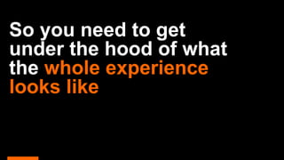 So you need to get
under the hood of what
the whole experience
looks like
 