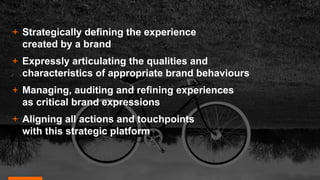 + Strategically defining the experience
created by a brand
+ Expressly articulating the qualities and
characteristics of appropriate brand behaviours
+ Managing, auditing and refining experiences
as critical brand expressions
+ Aligning all actions and touchpoints
with this strategic platform
 