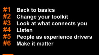 #1 Back to basics
#2 Change your toolkit
#3 Look at what connects you
#4 Listen
#5 People as experience drivers
#6 Make it matter
 