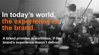 In today’s world,
the experience is
the brand.
A brand promise is worthless, if the
brand’s experience doesn’t deliver.
 