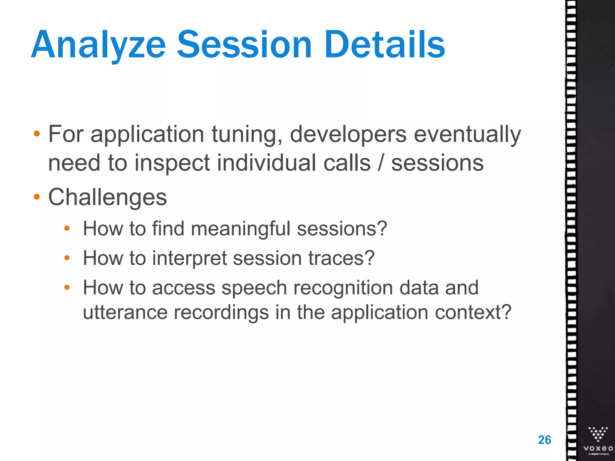 Analyze Session Details
• For application tuning, developers eventually
need to inspect individual calls / sessions
• Challenges
• How to find meaningful sessions?
• How to interpret session traces?
• How to access speech recognition data and
utterance recordings in the application context?
26
 