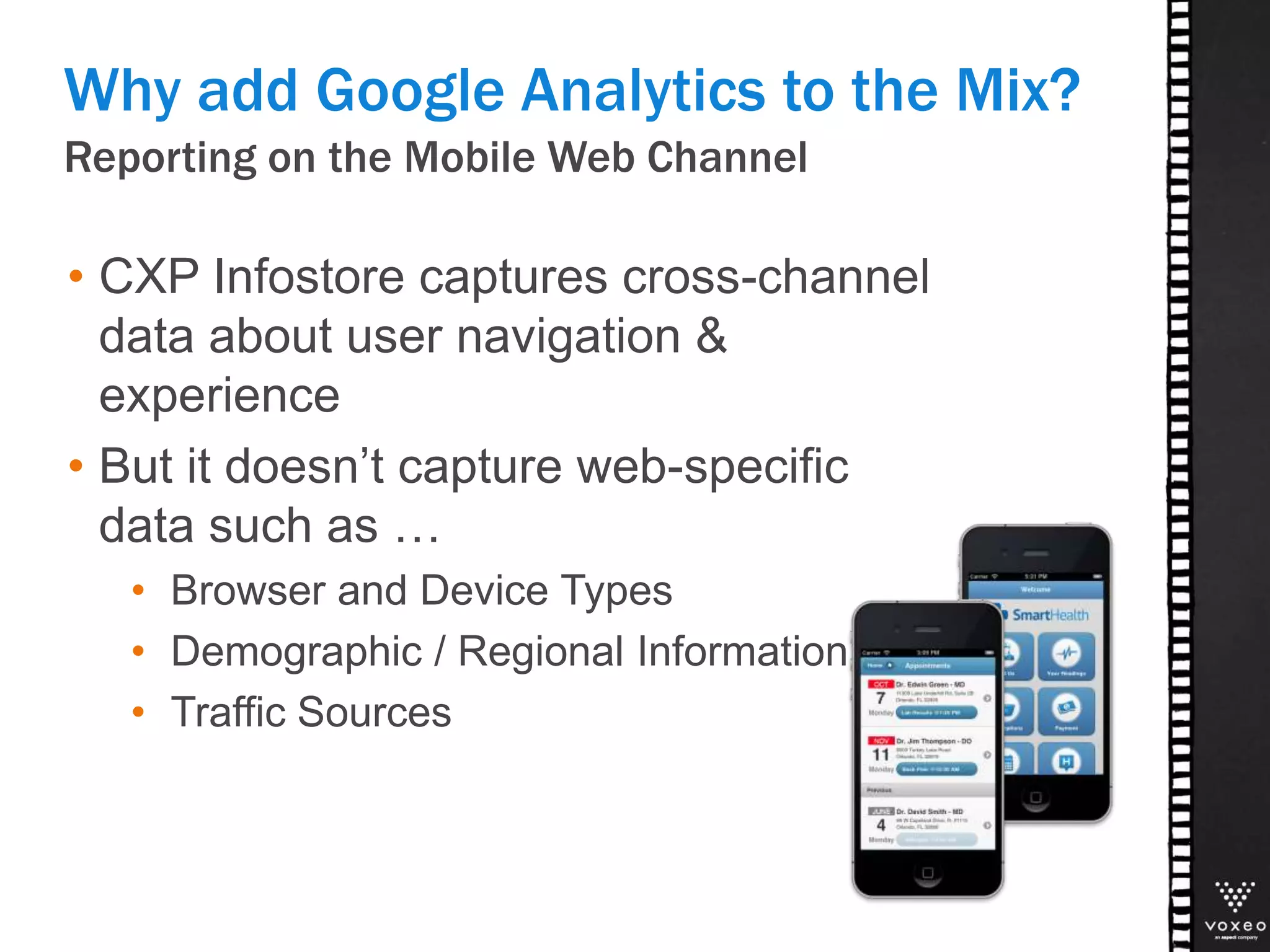 Reporting on the Mobile Web Channel
Why add Google Analytics to the Mix?
• CXP Infostore captures cross-channel
data about user navigation &
experience
• But it doesn’t capture web-specific
data such as …
• Browser and Device Types
• Demographic / Regional Information
• Traffic Sources
 