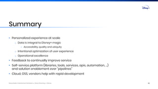 Disney Media & Entertainment Distribution ● Disney Streaming ● ©Disney
• Personalized experience at scale
o Data is integral to Disney+ magic
– Accessibility, quality and ubiquity
o Intentional optimization of user experience
o Operational excellence
• Feedback to continually improve service
• Self-service platform (libraries, tools, services, apis, automation, …)
and solution enablement over “pipelines”
• Cloud, OSS, vendors help with rapid development
20
Summary
 