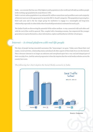 India – an economy that has one of the highest youth population in the world and will add 241 million people
  in the working-age population by 2030 (Source: UN).
  India's current online population is an estimated 81 million connections and 54 million users and a majority
  of Internet users are in the age group of 19-35 in the SEC A. B and C categories. This population is growing by a
  third each year and is the key target group for marketers to engage in a meaningful and long-term
  relationship especially in urban India where household penetration is estimated at nearly 45%.


  The Indian Youth are discovering the potential of the online medium to stay connected with each other and
  with the rest of the world in general. This, coupled with a booming economy, has empowered the younger
  generation to express themselves, share information, explore and familiarize with the virtual space.




Internet – A virtual platform with real-life people

  The days of people having concealed usernames like ‘Iamyoung22’ are gone. Today users flaunt their real
  names, recent activities, relationship status and almost all other aspects of their daily lives over the Internet.
  This is because internet is no longer an unknown and unexplored space but a very real and integral part of
  their everyday lives. And the natural progression is thus the impetus that the social media websites across the
  country have seen.


  The following bar chart depicts the Social Media scenario in India




                                                                                      Source: Comscore
 