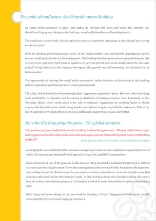 The point of confluence: Social media meets Banking

  As social media continues to grow, and makes its presence felt more and more, the industry that
  should be sitting up and taking note is Banking – a service that touches our lives ubiquitously.


  The confluence is inevitable; how to exploit to create a competitive advantage is what should be on every
  marketer's mind.


  With the growing purchasing power parity of the Indian middle class and growth opportunities across
  sectors, banking in India is on a flourishing note. The banking index has grown at a compounded annual rate
  of over 51 per cent since April 2001 as against a 27 per cent growth rate in the market index for the same
  period. Foreign banks are also trying to leverage on this growth run and increasing their footprint in the
  Indian market.


  The opportunity to leverage the social media consumers’ online behavior in the context of the banking
  industry, has a high potential and an extremely potent upside.


  Till today, Indian banks have been through their “aggressive acquisition” phase. However, the key to long
  term profitability is retention and increasing profitability of existing customer base. Essentially in this
  “forming” phase, social media plays a key role in customer engagement by enabling banks to obtain
  exponential financial value, build strong bonds and cultivate long term profitable customers. This is the
  line of sight that every marketer needs to have and this whitepaper helps you do exactly that.



  How the Big Boys play the game : The global scenario
  “As an industry, if you really think about it, banking is about being personal… The fact is their basic aspect
  is a very personal relationship and social media is a way to enhance that and bring that back, so I think it's a
  perfect fit.”                                     - Frank Eliason, Senior Vice President of Social Media For Citibank



   Leveraging the social network of its consumers and prospects has become a globally recognized practice of
   banks. The major players include Wells Fargo, Citi Group, ING and BBVA among others.


   Bank of America is one of the pioneers in this domain. They launched a dedicated Twitter feed to address
   customer queries and grievances. Given their strong orientation towards Online Reputation Management,
   they actively browse the 'Twitterverse' for any negative sentiments to address. It may be helpful to note that
   in doing so they don't utilize their bankers' hours. In fact, BoA has a team of five people working full-time to
   keep the online conversations going 24 x 7. If you take a look at its tweet history there are plenty of promising
   signs.


   Wells Fargo has taken things to the next level by creating a Virtual Engagement Platform for socially
   connecting their prospects and engaging customers.
 