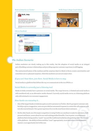 Bank of America on Twitter                                         Wells Fargo's Stage Coach Island




  Citi on Facebook




The Indian Scenario
   Indian marketers are slowly waking up to this reality, but the adoption of social media as an integral
   part of building customer relationships and providing superior customer experience is still lagging.

   The unstructured nature of the medium and the surprises that it is likely to throw creates uncertainties and
   sometimes not-so-pleasant surprises, which the marketers are not yet ready to face.


  If you can't beat them, join them. Social Media is here to stay.

   Social media is a platform that defines the way we communicate in the era of Web 2.0


  Social Media is currently just a listening tool.
   Banks in India certainly have a presence on social media. The scope however, is limited and social media is
   still considered only as an alternative media channel. Currently social media serves as a listening platform
   only with minimal or no consumer engagement.

  How banks are executing it…
   •   One of the largest banks in India has quite an active presence on Twitter. But if a prospect/customer asks
       for help or gives a suggestion, users are provided an automated response to contact the call center or walk
       in to the nearest branch. Not a great experience for even the most benevolent customers.

   •   On the other hand, one of its major competitors is using Twitter as a medium to make its customers, both
       present and future, aware about its new and existing product benefits. Case in point: a revolutionary
       platform that is being used in a “push” way just like traditional media has always being used. The essence
       of the platform – the ability to listen and then “react” appropriately, in an innovative, even immersive
       manner, is an opportunity lost in this case.
 