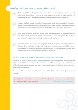 Decoding challenges, the way most marketers see it

          The Ostrich Syndrome : Owing to the very essence of social media being a two-way channel, most
    1
          Indian banks shy away from a robust social media engagement, because the negative feedback is
          daunting. Fact is, even if marketers choose not to listen, the customers do not stop talking.



          Using the 'hard-sell' strategy is completely inappropriate, and is almost a breach of a consumers'
    2
          privacy. It is also counterproductive to the very strength of the medium. Traditional marketing
          strategies in social media are bound to be a failure, which results in a chicken and egg situation.



          Social media marketing might not require huge capital investment as compared to other
    3
          marketing channels. However, it requires commitment and active participation thus making it
          'time-intensive', an aspect that most marketers are currently missing on!



          For most marketers social media is like groping in the dark. Integrating it effectively with other
    4
          elements of the marketing strategy, and using strong consumer behavior insights such as
          understanding the pattern of their transactions, noting their various touch-points with the bank
          hence becomes the key, which currently marketers are missing on!




  Using S0cial Media as a tool for customer engagement and experiences
  Banking as an industry, thrives on 'trust' among its customers. The recent financial crisis was a major
  testimony of that. The obvious fact arises that since there is an end-user's money involved in the business,
  he/she is bound to ask questions and raise queries in an open forum like Social Media, courtesy the open-
  ended nature of social media.

  It is not advisable for a bank to remain inactive on the social media due to the fear of negative customer
  feedback.



    “Social Media is a channel which exposes a marketer's dedication to customer experience. You either
    do it or you don't. There are no mid-paths!”                           - Kim Saldanha, VP, Customer Centria
 
