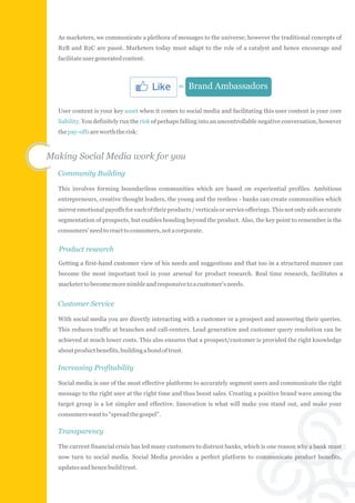 As marketers, we communicate a plethora of messages to the universe; however the traditional concepts of
  B2B and B2C are passé. Marketers today must adapt to the role of a catalyst and hence encourage and
  facilitate user generated content.



                                                 = Brand Ambassadors

  User content is your key asset when it comes to social media and facilitating this user content is your core
  liability. You definitely run the risk of perhaps falling into an uncontrollable negative conversation, however
  the pay-offs are worth the risk:



Making Social Media work for you
  Community Building

  This involves forming boundariless communities which are based on experiential profiles. Ambitious
  entrepreneurs, creative thought leaders, the young and the restless - banks can create communities which
  mirror emotional payoffs for each of their products / verticals or service offerings. This not only aids accurate
  segmentation of prospects, but enables bonding beyond the product. Also, the key point to remember is the
  consumers' need to react to consumers, not a corporate.


  Product research
  Getting a first-hand customer view of his needs and suggestions and that too in a structured manner can
  become the most important tool in your arsenal for product research. Real time research, facilitates a
  marketer to become more nimble and responsive to a customer's needs.


  Customer Service

  With social media you are directly interacting with a customer or a prospect and answering their queries.
  This reduces traffic at branches and call-centers. Lead generation and customer query resolution can be
  achieved at much lower costs. This also ensures that a prospect/customer is provided the right knowledge
  about product benefits, building a bond of trust.

  Increasing Profitability

  Social media is one of the most effective platforms to accurately segment users and communicate the right
  message to the right user at the right time and thus boost sales. Creating a positive brand wave among the
  target group is a lot simpler and effective. Innovation is what will make you stand out, and make your
  consumers want to “spread the gospel”.

  Transparency

  The current financial crisis has led many customers to distrust banks, which is one reason why a bank must
  now turn to social media. Social Media provides a perfect platform to communicate product benefits,
  updates and hence build trust.
 