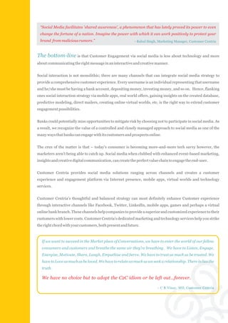 “Social Media facilitates 'shared awareness', a phenomenon that has lately proved its power to even
 change the fortune of a nation. Imagine the power with which it can work positively to protect your
 brand from malicious rumors.”                            - Rahul Singh, Marketing Manager, Customer Centria



The bottom-line is that Customer Engagement via social media is less about technology and more
about communicating the right message in an interactive and creative manner.


Social interaction is not monolithic; there are many channels that can integrate social media strategy to
provide a comprehensive customer experience. Every username is an individual representing that username
and he/she must be having a bank account, depositing money, investing money, and so on. Hence, flanking
ones social interaction strategy via mobile apps, real world offers, gaining insights on the created database,
predictive modeling, direct mailers, creating online virtual worlds, etc. is the right way to extend customer
engagement possibilities.


Banks could potentially miss opportunities to mitigate risk by choosing not to participate in social media. As
a result, we recognize the value of a controlled and closely managed approach to social media as one of the
many ways that banks can engage with its customers and prospects online.


The crux of the matter is that – today's consumer is becoming more-and-more tech savvy however, the
marketers aren't being able to catch up. Social media when clubbed with enhanced event-based marketing,
insights and creative digital communication, can create the perfect value chain to engage the end-user.


Customer Centria provides social media solutions ranging across channels and creates a customer
experience and engagement platform via Internet presence, mobile apps, virtual worlds and technology
services.


Customer Centria's thoughtful and balanced strategy can most definitely enhance Customer experience
through interactive channels like Facebook, Twitter, LinkedIn, mobile apps, games and perhaps a virtual
online bank branch. These channels help companies to provide a superior and customized experience to their
customers with lower costs. Customer Centria's dedicated marketing and technology services help you strike
the right chord with your customers, both present and future.



  If we want to succeed in the Market place of Conversations, we have to enter the world of our fellow
  consumers and customers and breathe the same air they're breathing. We have to Listen, Engage,
  Energize, Motivate, Share, Laugh, Empathise and Serve. We have to trust as much as be trusted. We
  have to Love as much as be loved. We have to relate as much as we seek a relationship. There in lies the
  truth.

  We have no choice but to adopt the C2C idiom or be left out…forever.

                                                                        - C R Vinay, MD, Customer Centria
 