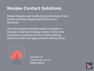 Noojee Contact Solutions
Noojee designs and builds high performance call
centre software shaped perfectly to your
business.
Our cloud-based software makes it simple to
manage a high performing contact centre that
maximises customer service, while making
outbound sales and appointment setting easier.
	
	
	
1300	666	533		
sales@noojee.com.au		
noojee.com.au		
	
 
