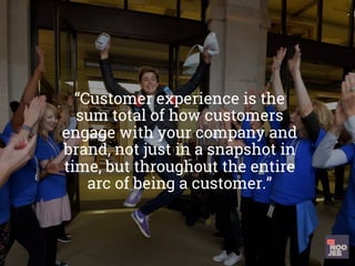 “Customer experience is the
sum total of how customers
engage with your company and
brand, not just in a snapshot in
time, but throughout the entire
arc of being a customer.”
	
 