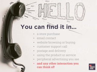You can ﬁnd it in…
•  a store purchase
•  email contact
•  website browsing or buying
•  customer support call
•  postage and delivery
•  using the product or service
•  peripheral advertising you see
•  and any other interaction you
can think of!
 