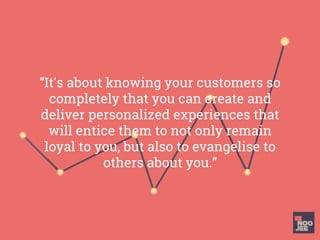 “It's about knowing your customers so
completely that you can create and
deliver personalized experiences that
will entice them to not only remain
loyal to you, but also to evangelise to
others about you.”
 
