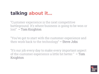 talking about it...
“Customer experience is the next competitive
battleground. It’s where business is going to be won or
lost” – Tom Knighton
“You’ve got to start with the customer experience and
then work back to the technology” – Steve Jobs
“It’s our job every day to make every important aspect
of the customer experience a little bit better ” – Tom
Knighton
 