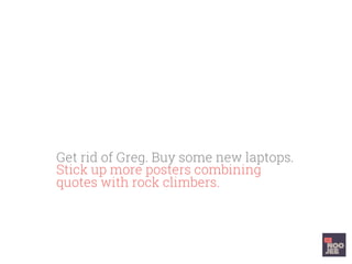 Get rid of Greg. Buy some new laptops.
Stick up more posters combining
quotes with rock climbers. Have stand
up ‘cut the fat’ meetings. Do the track
to build team rapport.
 