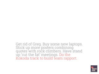 Get rid of Greg. Buy some new laptops.
Stick up more posters combining
quotes with rock climbers. Have stand
up ‘cut the fat’ meetings. Do the
Kokoda track to build team rapport.
 
