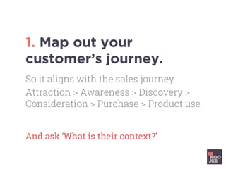 1. Map out your
customer’s journey.
And ask ‘What is their context?’	
So it aligns with the sales journey
Attraction > Awareness > Discovery >
Consideration > Purchase > Product use
 