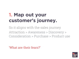1. Map out your
customer’s journey.
‘What are their fears?’	
So it aligns with the sales journey
Attraction > Awareness > Discovery >
Consideration > Purchase > Product use
 