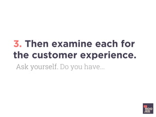 3. Then examine each for
the customer experience.
Ask yourself. Do you have...
 