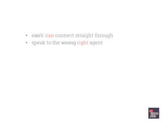 •  can’t can connect straight through
•  speak to the wrong right agent
•  they are clueless well prepared, arrogant
friendly, useless helpful
•  Solve your problem slowly, interminably
quickly and easily
•  You want to head butt a wall kiss the
support agent when you hang up
 