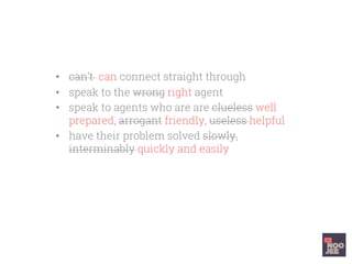 •  can’t can connect straight through
•  speak to the wrong right agent
•  speak to agents who are are clueless well
prepared, arrogant friendly, useless helpful
•  have their problem solved slowly,
interminably quickly and easily
•  You want to head butt a wall kiss the
support agent when you hang up
 