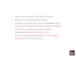 •  can’t can connect straight through
•  speak to the wrong right agent
•  speak to agents who are are clueless well
prepared, arrogant friendly, useless helpful
•  have their problem solved slowly,
interminably quickly and easily
•  want to head butt a wall kiss the support
agent when they hang up
 