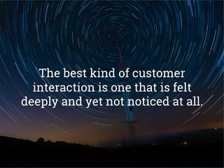 The best kind of customer
interaction is one that is felt
deeply and yet not noticed at all.
 