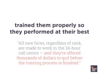trained them properly so
they performed at their best
“All new hires, regardless of rank,
are made to work in the 24-hour
call centre — and they’re offered
thousands of dollars to quit before
the training process is ﬁnished.”
 