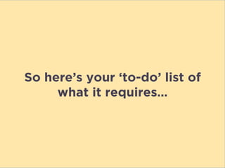 So here’s your ‘to-do’ list of
what it requires…
 