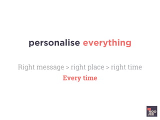 personalise everything
Right message > right place > right time
Every time
 