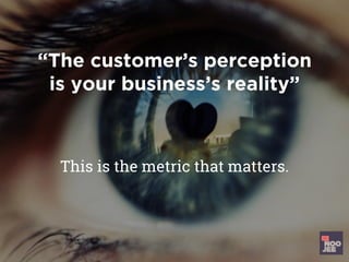 “The customer’s perception
is your business’s reality”
This is the metric that matters.
 