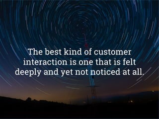 The best kind of customer
interaction is one that is felt
deeply and yet not noticed at all.
 