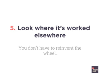 5. Look where it’s worked
elsewhere
You don’t have to reinvent the
wheel.
 