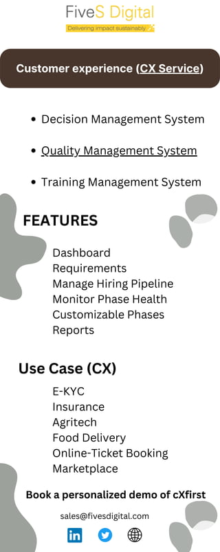 Customer experience (CX Service)
Book a personalized demo of cXfirst
Decision Management System
Quality Management System
Training Management System
FEATURES
sales@fivesdigital.com
Dashboard
Requirements
Manage Hiring Pipeline
Monitor Phase Health
Customizable Phases
Reports
Use Case (CX)
E-KYC
Insurance
Agritech
Food Delivery
Online-Ticket Booking
Marketplace
 